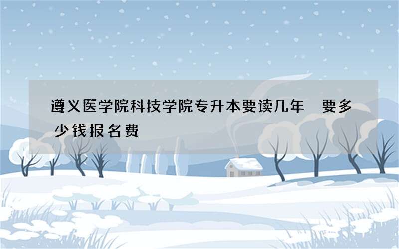 遵义医学院科技学院专升本要读几年 要多少钱报名费